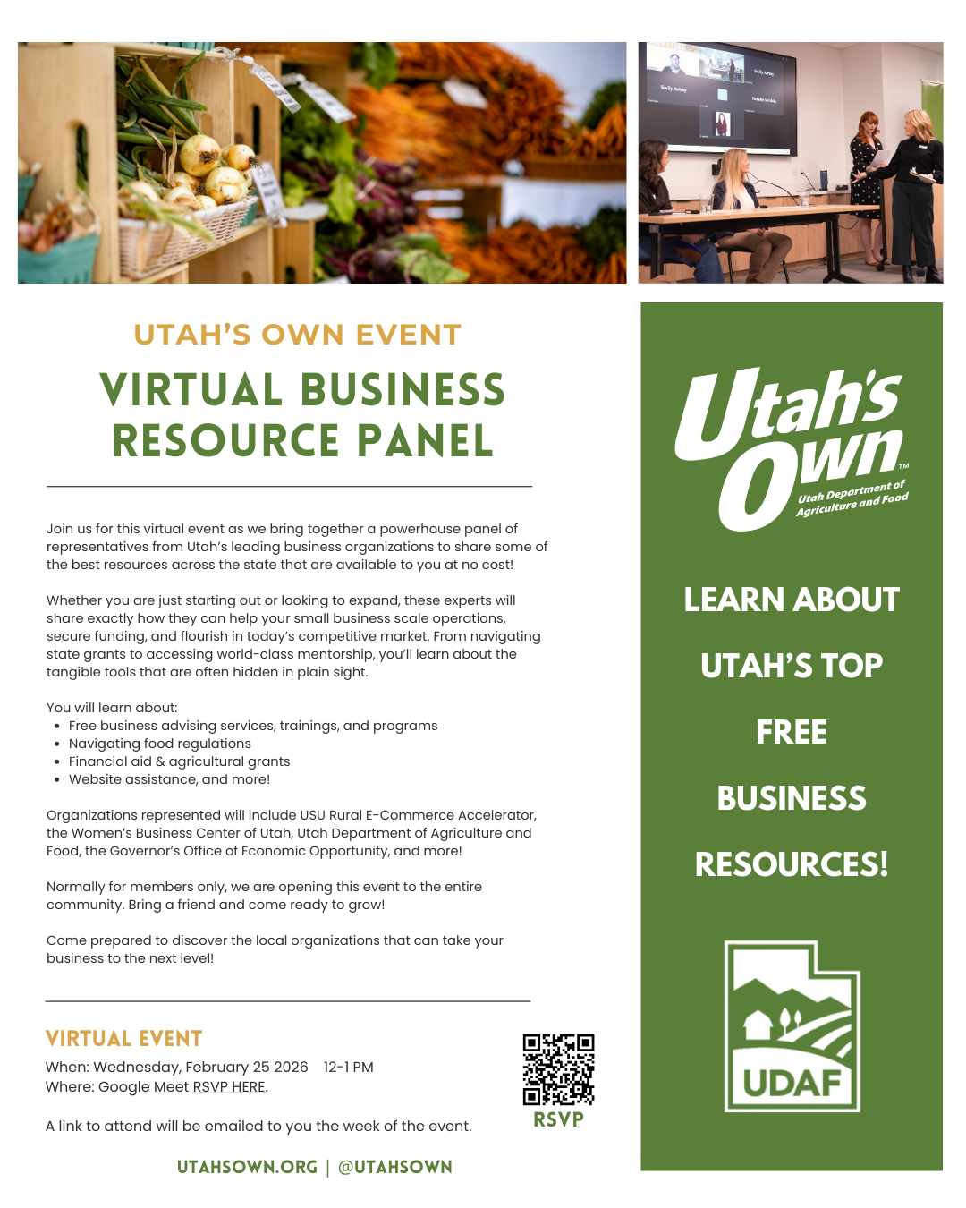 Utah's Own Event Virtual Business Resource Panel. Join us for this virtual event as we bring together a powerhouse panel of representatives from Utah's leading business organizations to share some of the best resources across the state that are available to you at no cost! Whether you are just starting out or looking to expand, these experts will share exactly how they can help your small business scale operations, secure funding, and flourish in today's competitive market. From navigating state grants to accessing world-class mentorship, you'll learn about the tangible tools that are often hidden in plain sight. You will learn about: Free bsuiness advising services, trainings, and programs. Navigating food regulations. Financial aid and agricultural grants. Website assistance, and more! Organizations represented will include the USU Rural E-Commerce Accelerator, the Women's Business Center of Utah, the Utah Department of Agriculture and Food, the Governor's Office of Economic Opportunity, and more! Normally for members only, we are opening this event to the entire community. Bring a friend and come ready to grow! Come prepared to discover the local organizations that can take your business to the next level! Virtual Event When: Wednesday, February 25 2026 12-1pm. Where: Google Meet RSVP HERE. A link to attend will be emailed to you the week of the event. Utahsown.org, @utahsown. Learn about Utah's top free business resources!